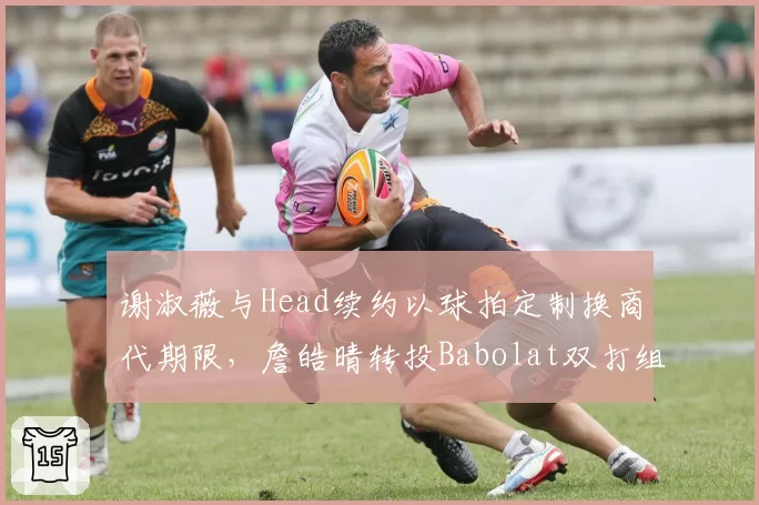 谢淑薇与Head续约以球拍定制换商代期限,詹皓晴转投Babolat双打组合奖金分成优化