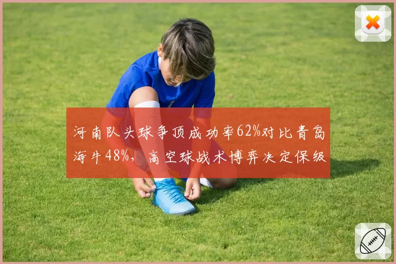 河南队头球争顶成功率62%对比青岛海牛48%，高空球战术博弈决定保级形势