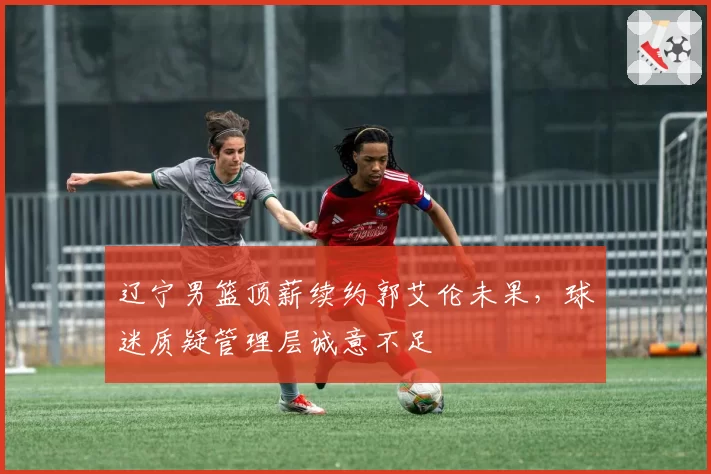 辽宁男篮顶薪续约郭艾伦未果，球迷质疑管理层诚意不足
