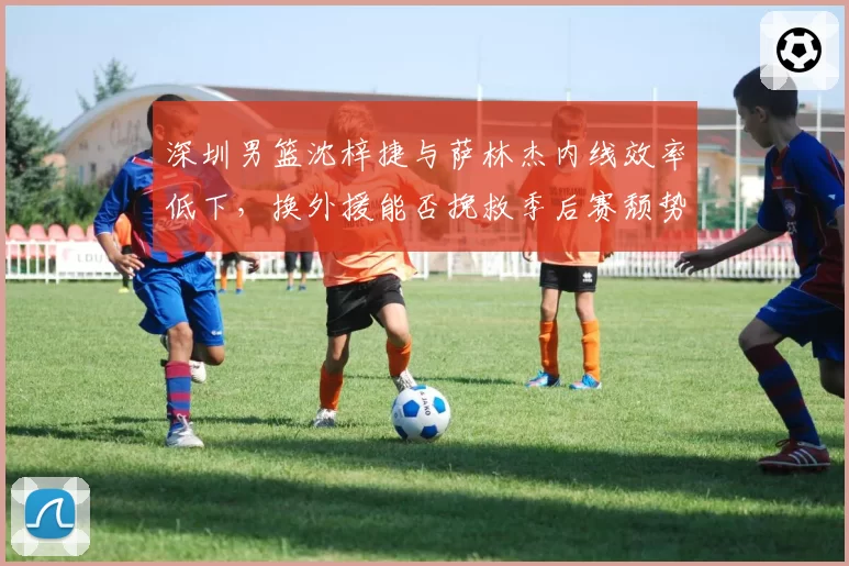 深圳男篮沈梓捷与萨林杰内线效率低下，换外援能否挽救季后赛颓势？