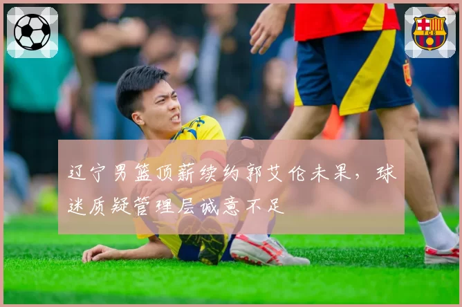 辽宁男篮顶薪续约郭艾伦未果，球迷质疑管理层诚意不足