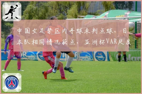中国女足禁区内手球未判点球，日本队相同情况获点，亚洲杯VAR尺度对比鲜明