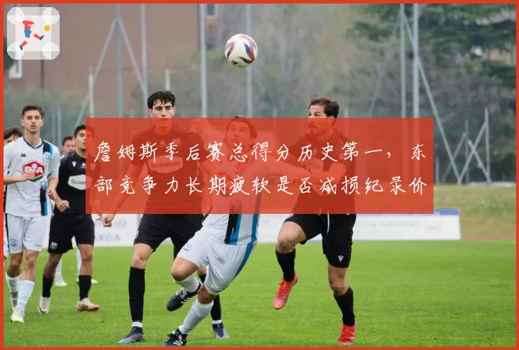 詹姆斯季后赛总得分历史第一,东部竞争力长期疲软是否减损纪录价值