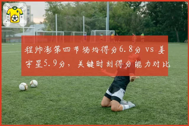 程帅澎第四节场均得分6.8分 vs 姜宇星5.9分，关键时刻得分能力对比