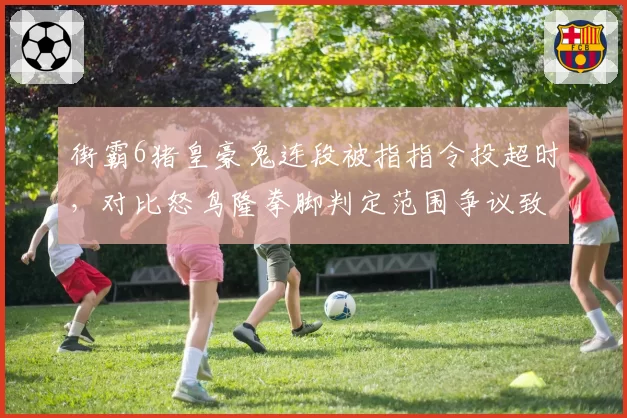 街霸6猪皇豪鬼连段被指指令投超时，对比怒鸟隆拳脚判定范围争议致决赛中断五分钟__br_