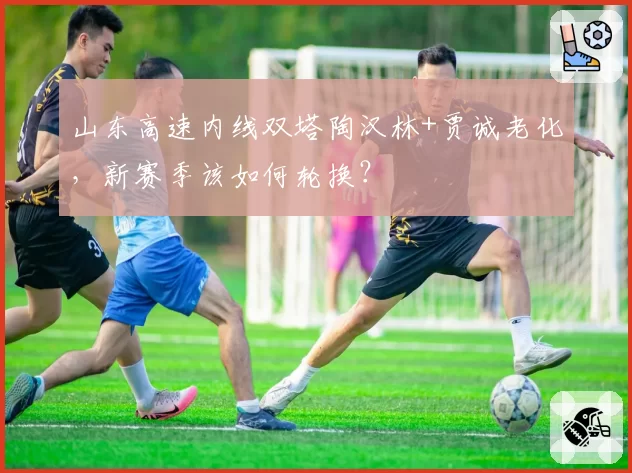 山东高速内线双塔陶汉林+贾诚老化，新赛季该如何轮换？
