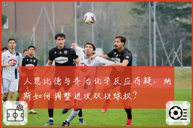 人恩比德与乔治化学反应存疑，纳斯如何调整进攻双核球权？