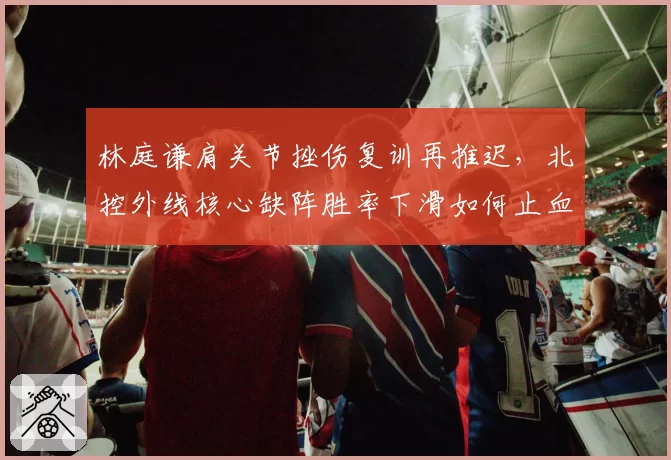 林庭谦肩关节挫伤复训再推迟,北控外线核心缺阵胜率下滑如何止血?