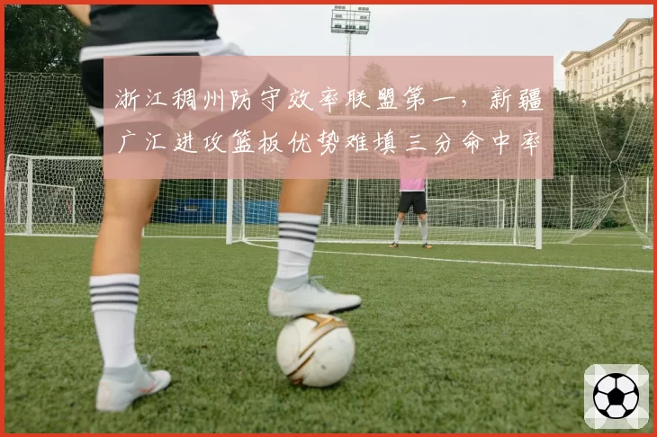 浙江稠州防守效率联盟第一，新疆广汇进攻篮板优势难填三分命中率鸿沟