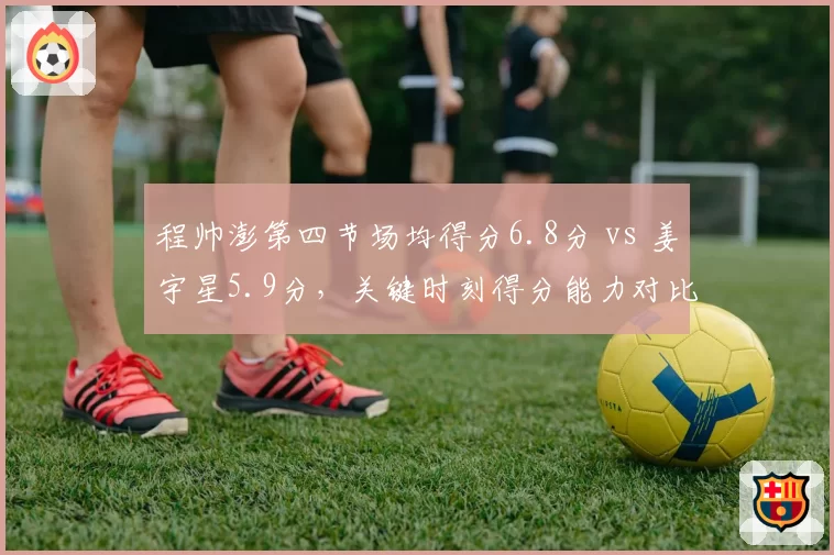 程帅澎第四节场均得分6.8分 vs 姜宇星5.9分,关键时刻得分能力对比