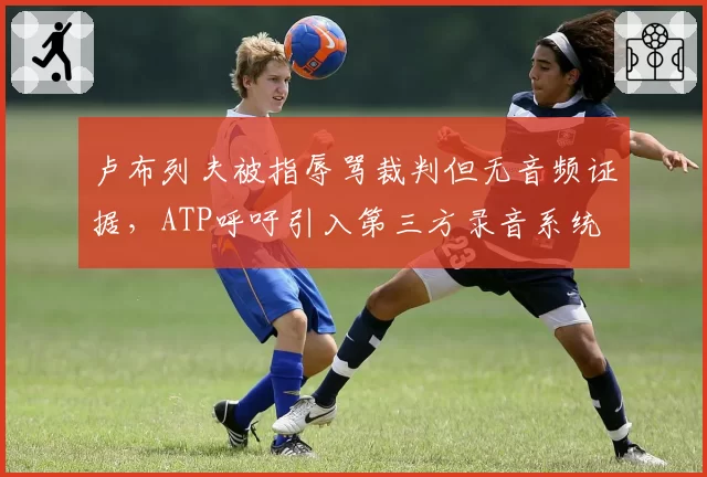 卢布列夫被指辱骂裁判但无音频证据，ATP呼吁引入第三方录音系统