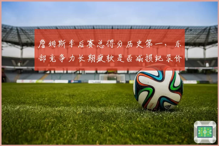 詹姆斯季后赛总得分历史第一,东部竞争力长期疲软是否减损纪录价值