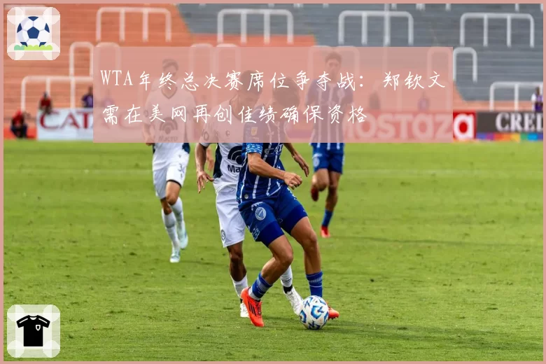 WTA年终总决赛席位争夺战：郑钦文需在美网再创佳绩确保资格
