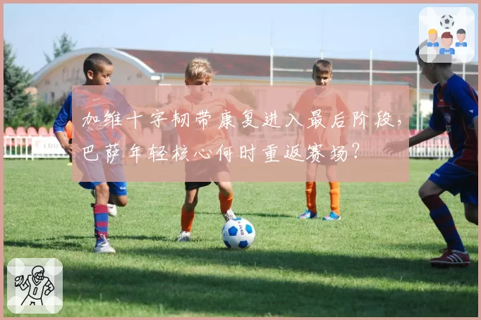 加维十字韧带康复进入最后阶段，巴萨年轻核心何时重返赛场？