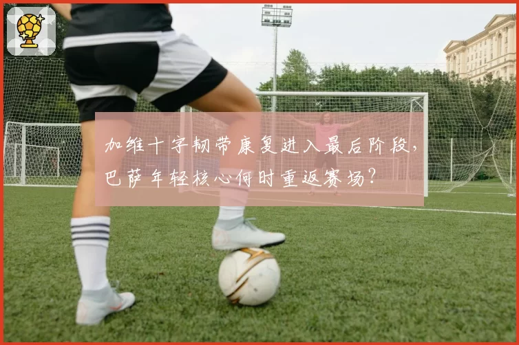 加维十字韧带康复进入最后阶段，巴萨年轻核心何时重返赛场？