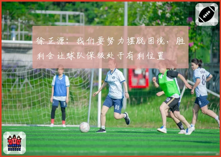 徐正源:我们要努力摆脱困境,胜利会让球队保级处于有利位置