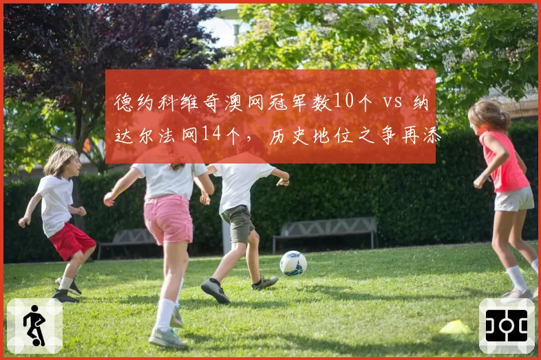 德约科维奇澳网冠军数10个 vs 纳达尔法网14个,历史地位之争再添变数