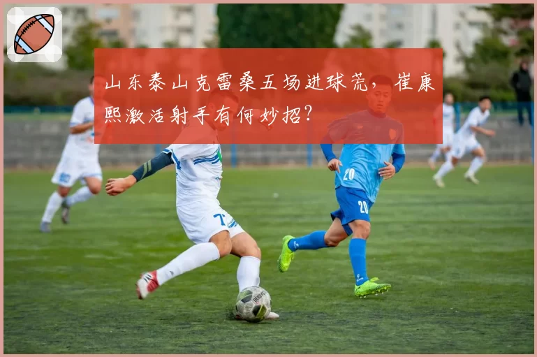 山东泰山克雷桑五场进球荒，崔康熙激活射手有何妙招？
