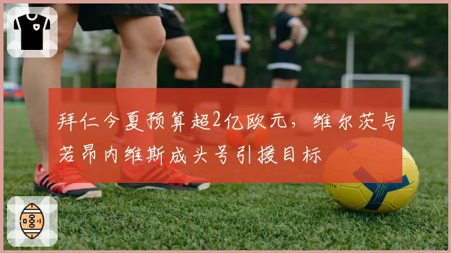 拜仁今夏预算超2亿欧元，维尔茨与若昂内维斯成头号引援目标