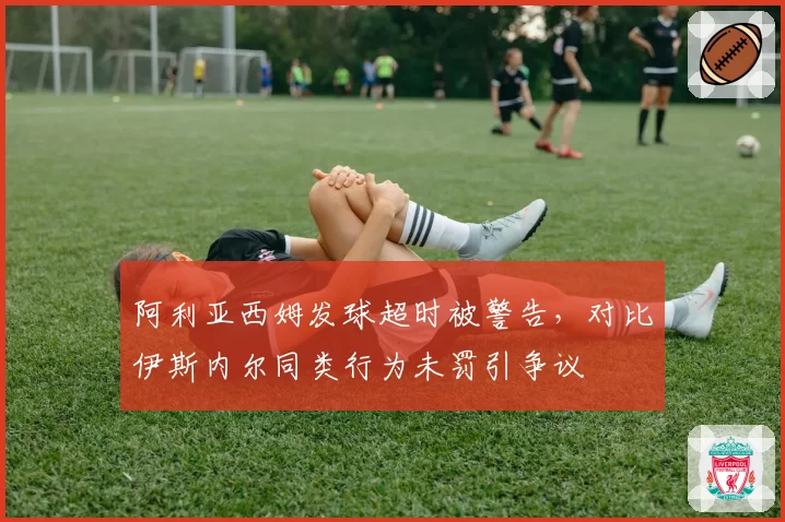 阿利亚西姆发球超时被警告,对比伊斯内尔同类行为未罚引争议