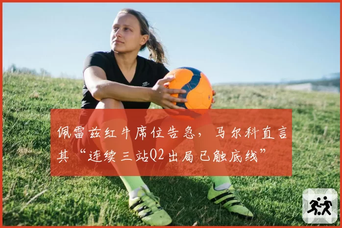 佩雷兹红牛席位告急,马尔科直言其“连续三站Q2出局已触底线”