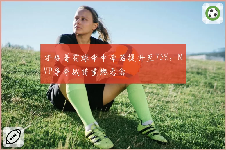 字母哥罚球命中率若提升至75%,MVP争夺战将重燃悬念