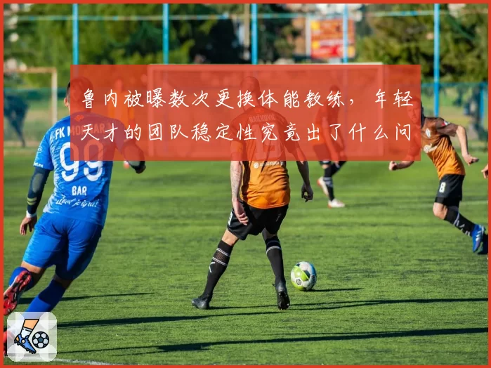 鲁内被曝数次更换体能教练，年轻天才的团队稳定性究竟出了什么问题？