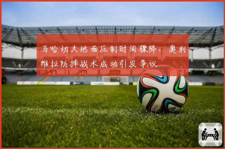 马哈切夫地面压制时间骤降，奥利维拉防摔战术成功引发争议