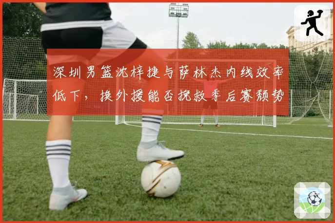 深圳男篮沈梓捷与萨林杰内线效率低下，换外援能否挽救季后赛颓势？