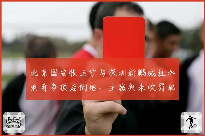 北京国安张玉宁与深圳新鹏城杜加利奇争顶后倒地,主裁判未吹罚犯规致国安替补席怒砸水瓶