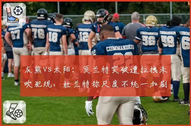 灰熊vs太阳:莫兰特突破遭拉拽未吹犯规,杜兰特称尺度不统一加剧球员受伤风险