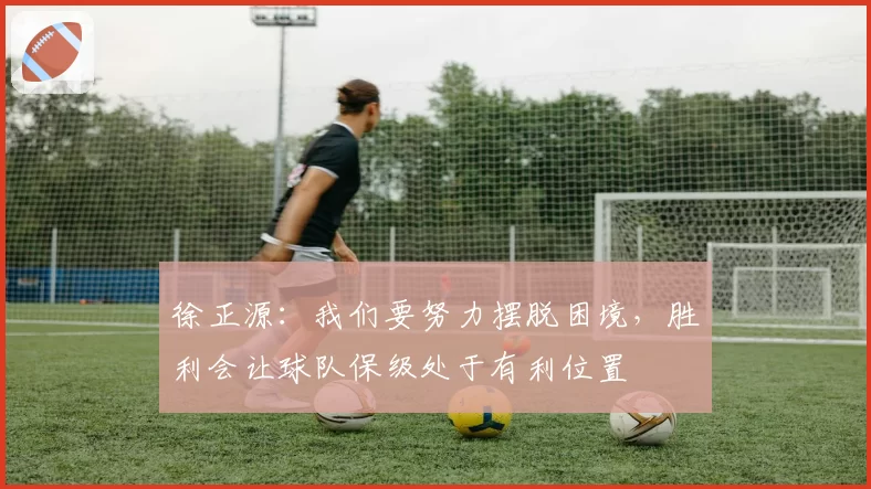 徐正源:我们要努力摆脱困境,胜利会让球队保级处于有利位置