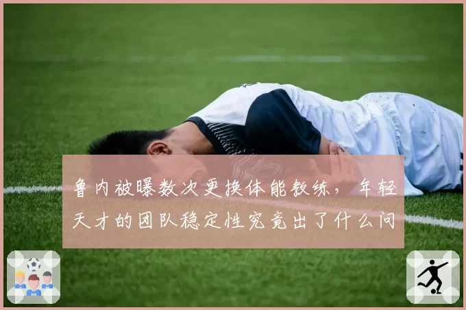 鲁内被曝数次更换体能教练，年轻天才的团队稳定性究竟出了什么问题？