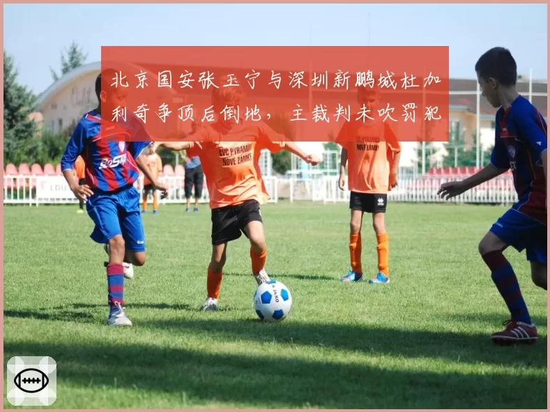 北京国安张玉宁与深圳新鹏城杜加利奇争顶后倒地,主裁判未吹罚犯规致国安替补席怒砸水瓶