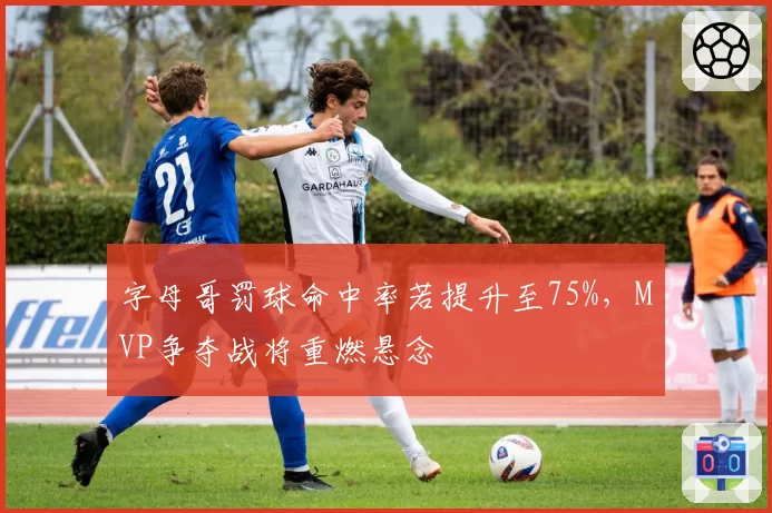 字母哥罚球命中率若提升至75%，MVP争夺战将重燃悬念