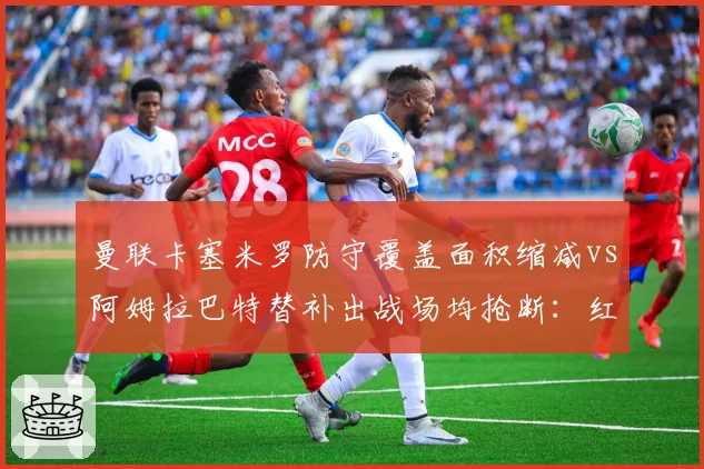 曼联卡塞米罗防守覆盖面积缩减vs阿姆拉巴特替补出战场均抢断：红魔后腰防守效率对比
