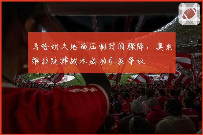 马哈切夫地面压制时间骤降，奥利维拉防摔战术成功引发争议
