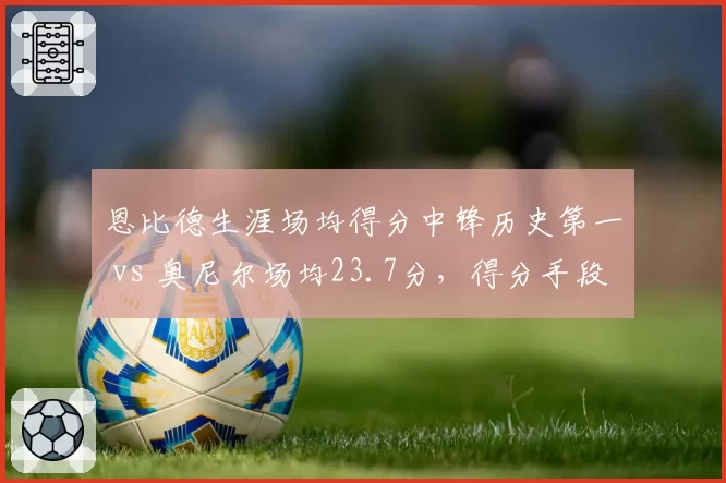 恩比德生涯场均得分中锋历史第一 vs 奥尼尔场均23.7分,得分手段与罚球贡献度分析