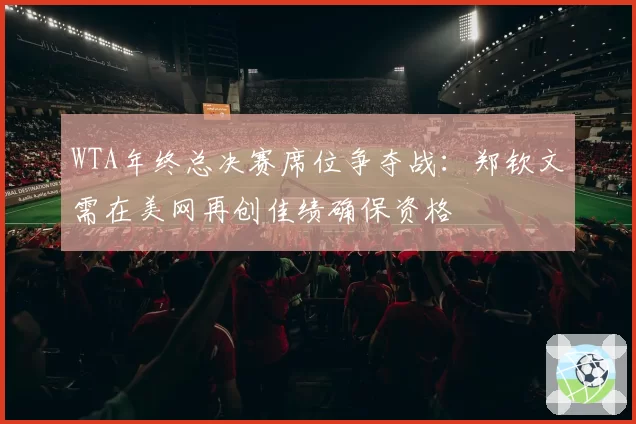 WTA年终总决赛席位争夺战：郑钦文需在美网再创佳绩确保资格