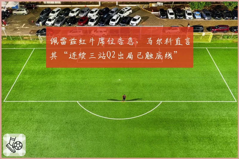 佩雷兹红牛席位告急，马尔科直言其“连续三站Q2出局已触底线”