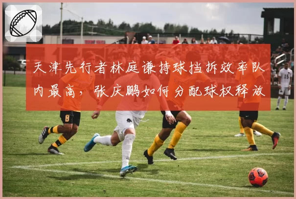 天津先行者林庭谦持球挡拆效率队内最高,张庆鹏如何分配球权释放其攻击力?