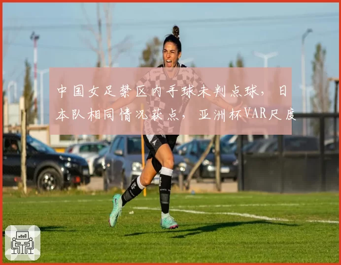 中国女足禁区内手球未判点球，日本队相同情况获点，亚洲杯VAR尺度对比鲜明