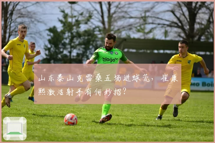 山东泰山克雷桑五场进球荒，崔康熙激活射手有何妙招？