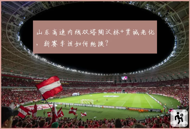 山东高速内线双塔陶汉林+贾诚老化,新赛季该如何轮换?