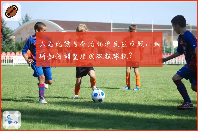 人恩比德与乔治化学反应存疑，纳斯如何调整进攻双核球权？