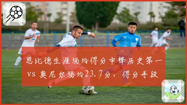 恩比德生涯场均得分中锋历史第一 vs 奥尼尔场均23.7分，得分手段与罚球贡献度分析